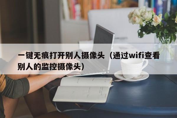 一键无痕打开别人摄像头（通过wifi查看别人的监控摄像头）