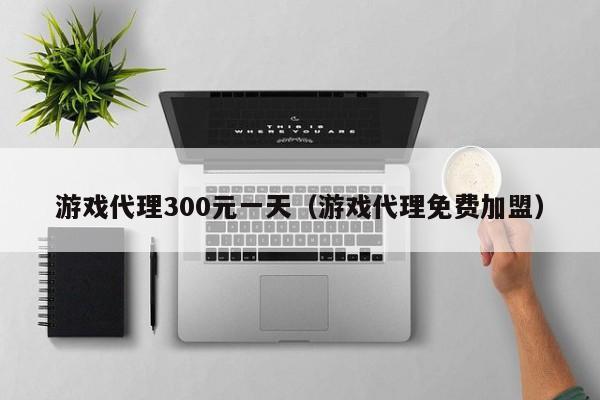 游戏代理300元一天（游戏代理免费加盟）