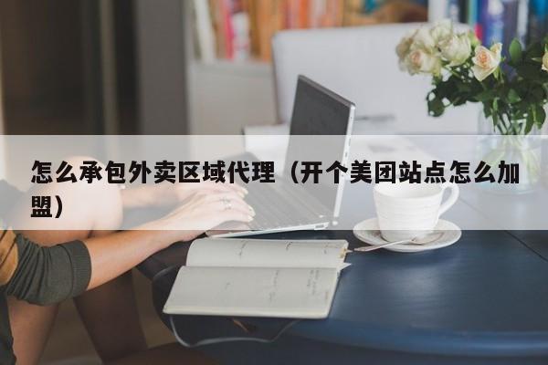 怎么承包外卖区域代理（开个美团站点怎么加盟）