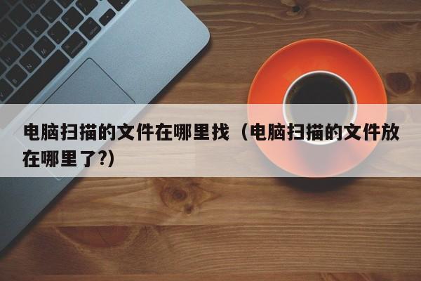 电脑扫描的文件在哪里找（电脑扫描的文件放在哪里了?）
