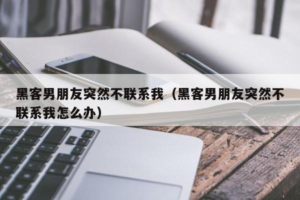 黑客男朋友突然不联系我（黑客男朋友突然不联系我怎么办）