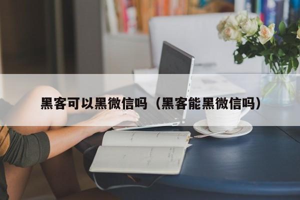 黑客可以黑微信吗（黑客能黑微信吗）