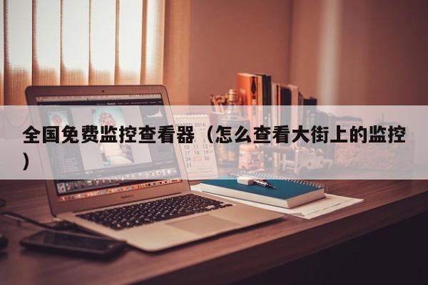 全国免费监控查看器（怎么查看大街上的监控）
