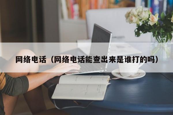 网络电话（网络电话能查出来是谁打的吗）