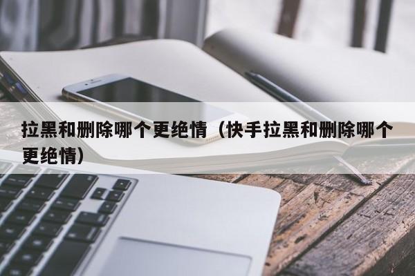 拉黑和删除哪个更绝情（快手拉黑和删除哪个更绝情）