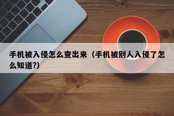 手机被入侵怎么查出来（手机被别人入侵了怎么知道?）