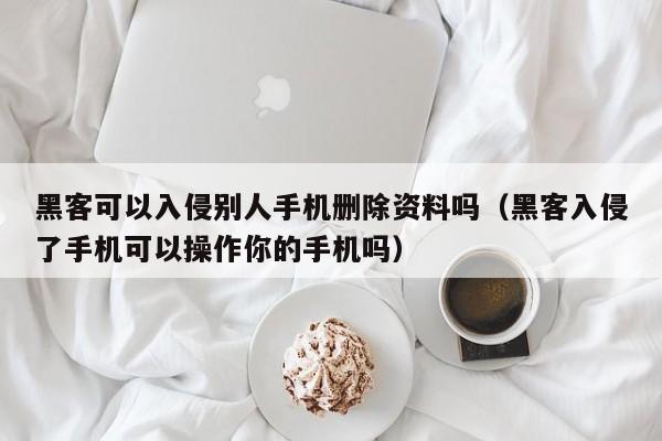 黑客可以入侵别人手机删除资料吗（黑客入侵了手机可以操作你的手机吗）